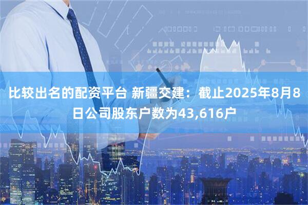 比较出名的配资平台 新疆交建：截止2025年8月8日公司股东户数为43,616户