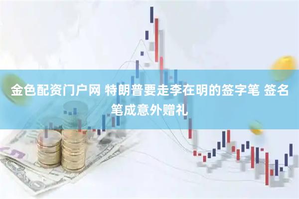 金色配资门户网 特朗普要走李在明的签字笔 签名笔成意外赠礼