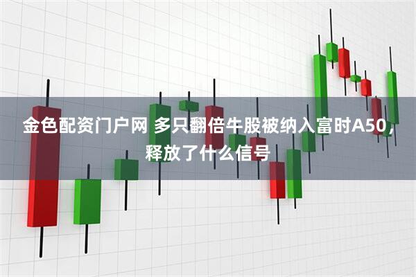 金色配资门户网 多只翻倍牛股被纳入富时A50，释放了什么信号