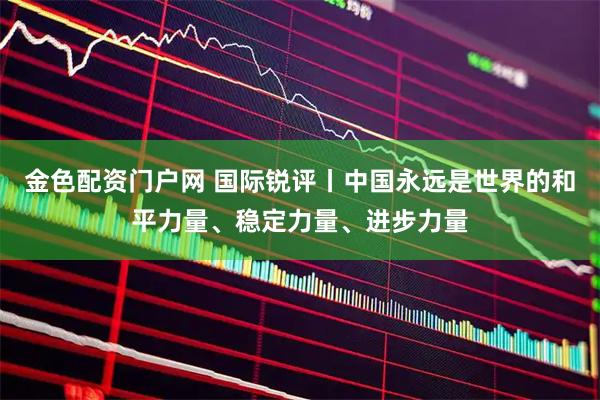 金色配资门户网 国际锐评丨中国永远是世界的和平力量、稳定力量、进步力量