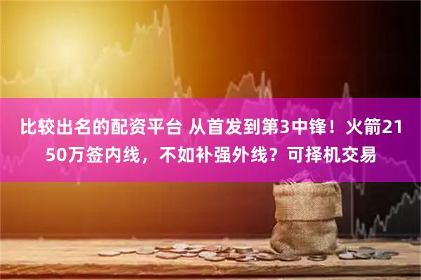 比较出名的配资平台 从首发到第3中锋！火箭2150万签内线，不如补强外线？可择机交易