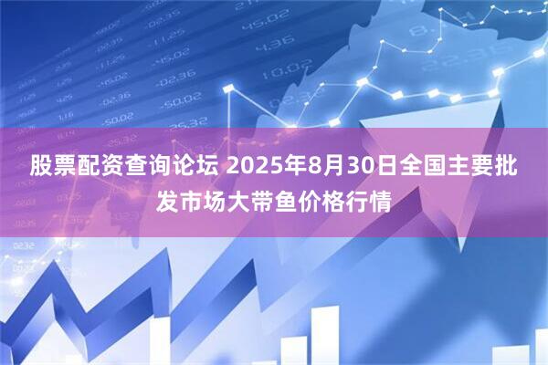 股票配资查询论坛 2025年8月30日全国主要批发市场大带鱼价格行情