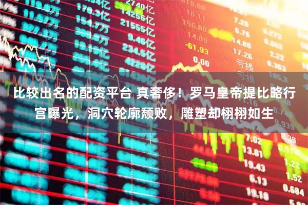 比较出名的配资平台 真奢侈！罗马皇帝提比略行宫曝光，洞穴轮廓颓败，雕塑却栩栩如生