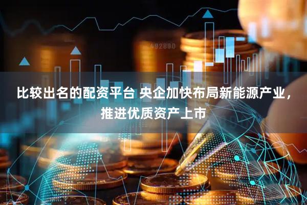 比较出名的配资平台 央企加快布局新能源产业，推进优质资产上市