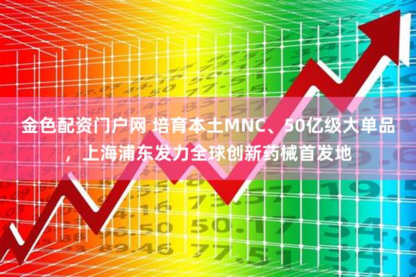 金色配资门户网 培育本土MNC、50亿级大单品，上海浦东发力全球创新药械首发地