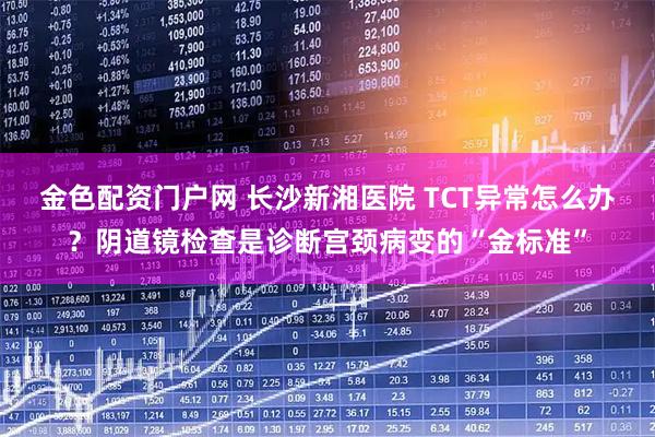 金色配资门户网 长沙新湘医院 TCT异常怎么办？阴道镜检查是诊断宫颈病变的“金标准”