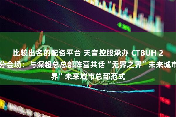 比较出名的配资平台 天音控股承办 CTBUH 2025 深圳分会场：与深超总总部阵营共话“无界之界”未来城市总部范式