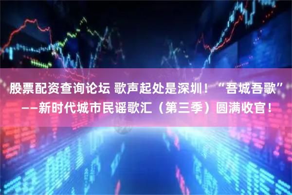 股票配资查询论坛 歌声起处是深圳！“吾城吾歌”——新时代城市民谣歌汇（第三季）圆满收官！