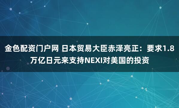 金色配资门户网 日本贸易大臣赤泽亮正：要求1.8万亿日元来支持NEXI对美国的投资