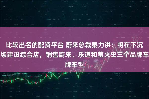 比较出名的配资平台 蔚来总裁秦力洪：将在下沉市场建设综合店，销售蔚来、乐道和萤火虫三个品牌车型