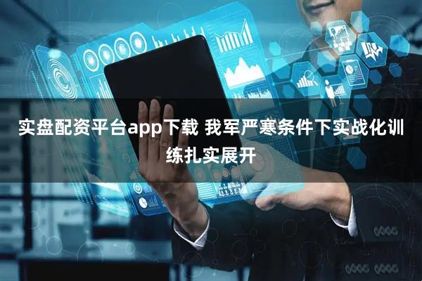 实盘配资平台app下载 我军严寒条件下实战化训练扎实展开