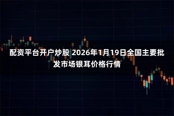 配资平台开户炒股 2026年1月19日全国主要批发市场银耳价格行情