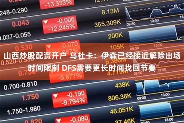 山西炒股配资开户 乌杜卡：伊森已经接近解除出场时间限制 DFS需要更长时间找回节奏