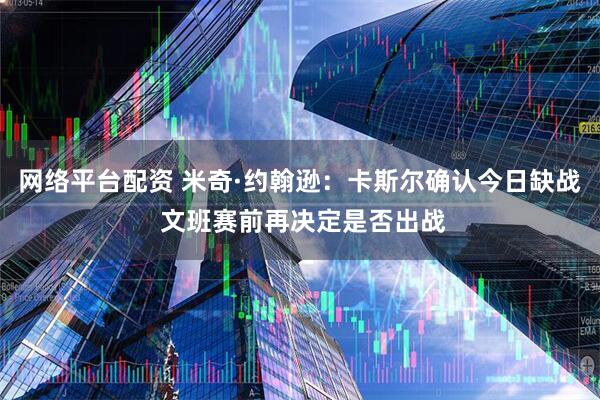 网络平台配资 米奇·约翰逊：卡斯尔确认今日缺战 文班赛前再决定是否出战