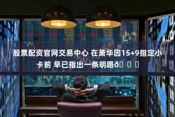 股票配资官网交易中心 在萧华因15+9指定小卡前 早已指出一条明路💗