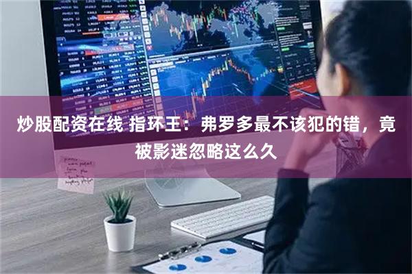 炒股配资在线 指环王:弗罗多最不该犯的错,竟被影迷忽略这么久