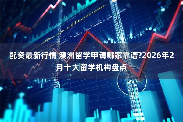 配资最新行情 澳洲留学申请哪家靠谱?2026年2月十大留学机构盘点