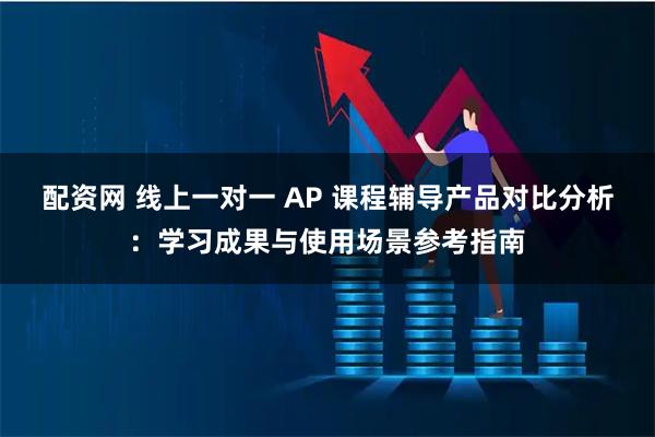 配资网 线上一对一 AP 课程辅导产品对比分析：学习成果与使用场景参考指南