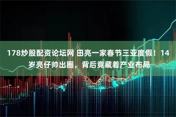 178炒股配资论坛网 田亮一家春节三亚度假！14 岁亮仔帅出圈，背后竟藏着产业布局