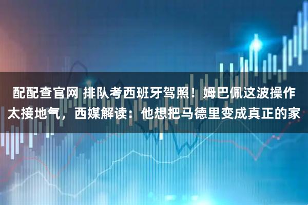 配配查官网 排队考西班牙驾照！姆巴佩这波操作太接地气，西媒解读：他想把马德里变成真正的家