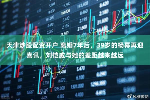 天津炒股配资开户 离婚7年后，39岁的杨幂再迎喜讯，刘恺威与她的差距越来越远