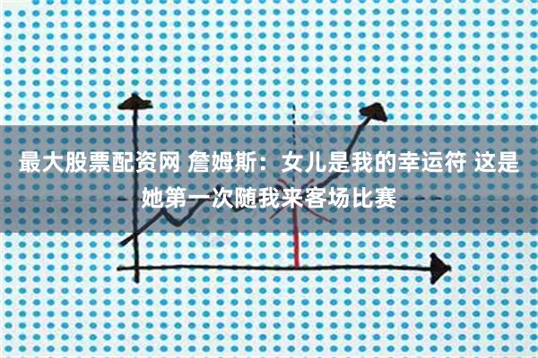 最大股票配资网 詹姆斯：女儿是我的幸运符 这是她第一次随我来客场比赛