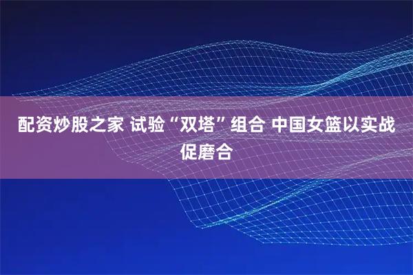 配资炒股之家 试验“双塔”组合 中国女篮以实战促磨合
