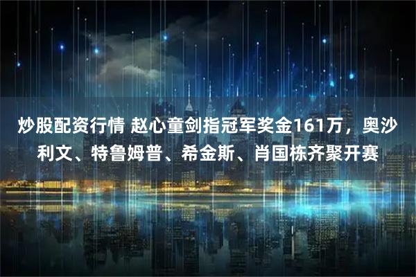 炒股配资行情 赵心童剑指冠军奖金161万，奥沙利文、特鲁姆普、希金斯、肖国栋齐聚开赛