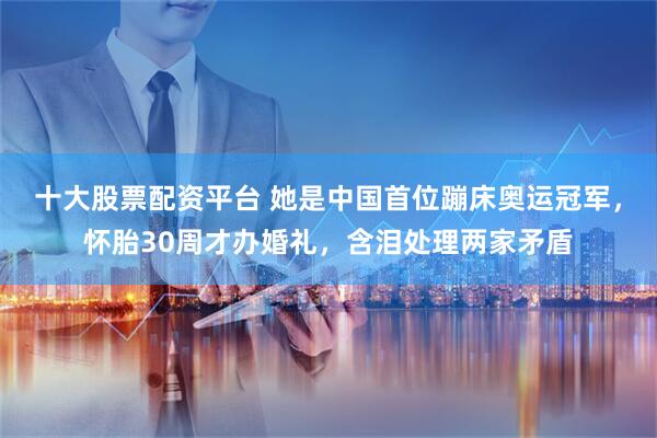 十大股票配资平台 她是中国首位蹦床奥运冠军,怀胎30周才办婚礼,含泪处理两家矛盾