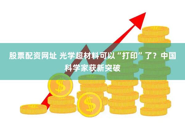 股票配资网址 光学超材料可以“打印”了？中国科学家获新突破