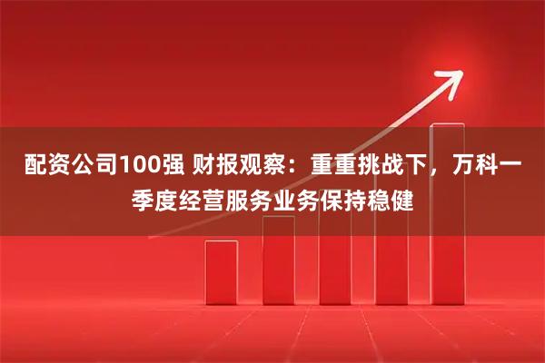 配资公司100强 财报观察：重重挑战下，万科一季度经营服务业务保持稳健