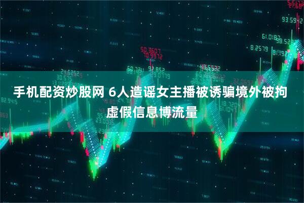 手机配资炒股网 6人造谣女主播被诱骗境外被拘 虚假信息博流量