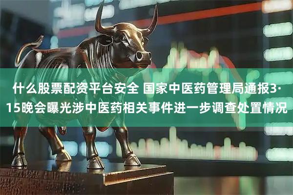 什么股票配资平台安全 国家中医药管理局通报3·15晚会曝光涉中医药相关事件进一步调查处置情况