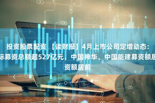 投资股票配资 【读财报】4月上市公司定增动态：实际募资总额超527亿元，中国神华、中国能建募资额居前