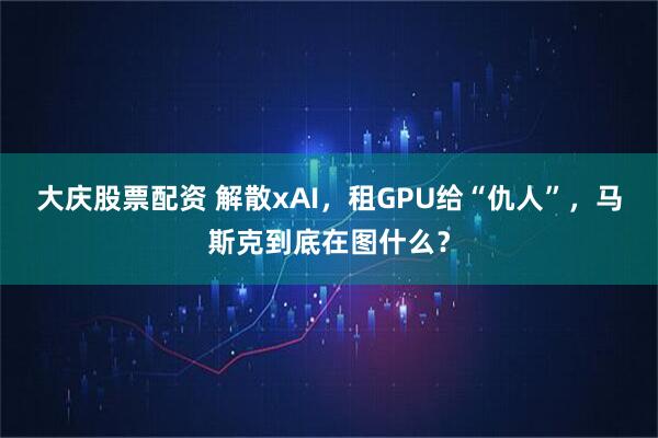 大庆股票配资 解散xAI，租GPU给“仇人”，马斯克到底在图什么？