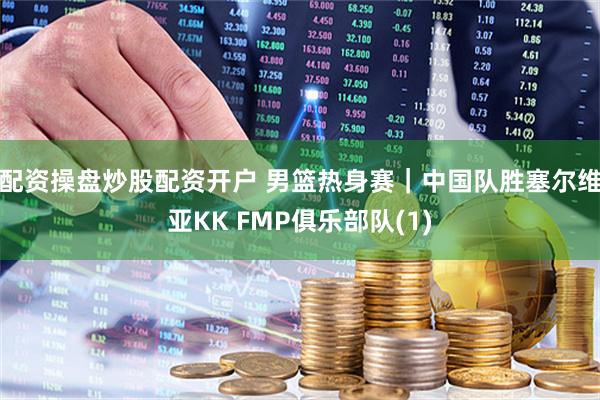 配资操盘炒股配资开户 男篮热身赛｜中国队胜塞尔维亚KK FMP俱乐部队(1)