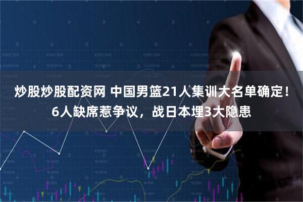 炒股炒股配资网 中国男篮21人集训大名单确定！6人缺席惹争议，战日本埋3大隐患