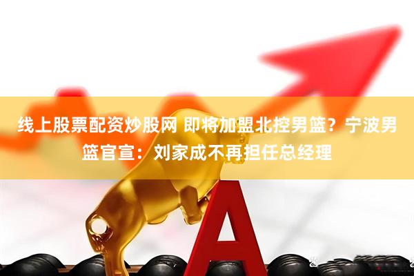 线上股票配资炒股网 即将加盟北控男篮？宁波男篮官宣：刘家成不再担任总经理