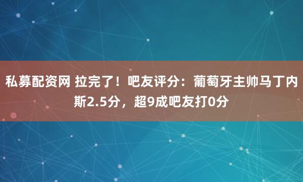 私募配资网 拉完了！吧友评分：葡萄牙主帅马丁内斯2.5分，超9成吧友打0分