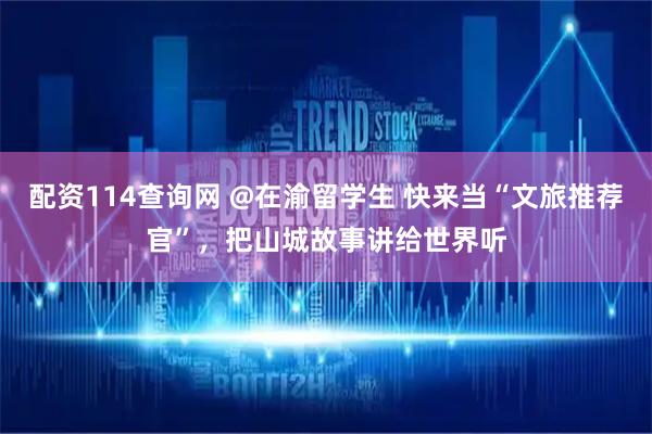 配资114查询网 @在渝留学生 快来当“文旅推荐官”，把山城故事讲给世界听