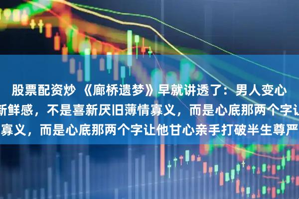 股票配资炒 《廊桥遗梦》早就讲透了：男人变心的真相，不是沉迷一时新鲜感，不是喜新厌旧薄情寡义，而是心底那两个字让他甘心亲手打破半生尊严
