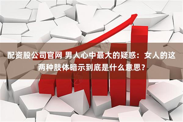 配资股公司官网 男人心中最大的疑惑：女人的这两种肢体暗示到底是什么意思？