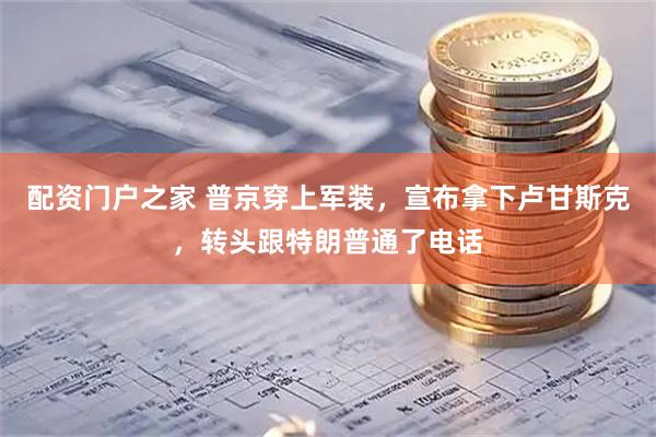配资门户之家 普京穿上军装，宣布拿下卢甘斯克，转头跟特朗普通了电话