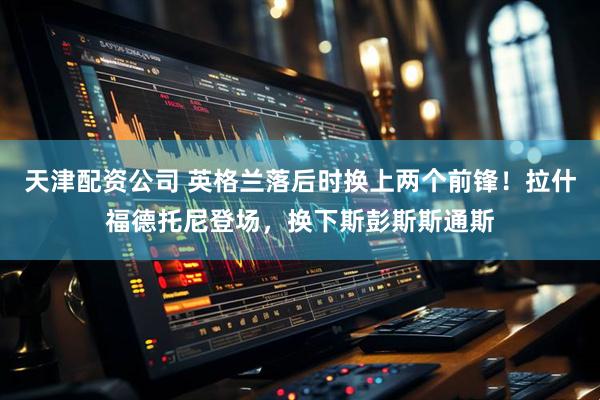 天津配资公司 英格兰落后时换上两个前锋！拉什福德托尼登场，换下斯彭斯斯通斯
