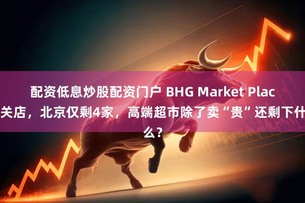 配资低息炒股配资门户 BHG Market Place再关店，北京仅剩4家，高端超市除了卖“贵”还剩下什么？