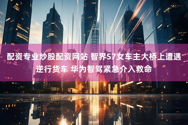 配资专业炒股配资网站 智界S7女车主大桥上遭遇逆行货车 华为智驾紧急介入救命