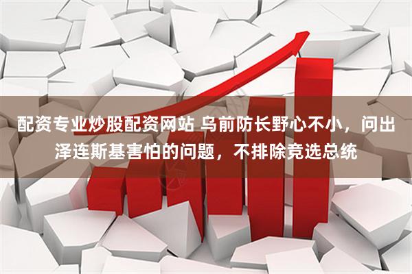 配资专业炒股配资网站 乌前防长野心不小，问出泽连斯基害怕的问题，不排除竞选总统