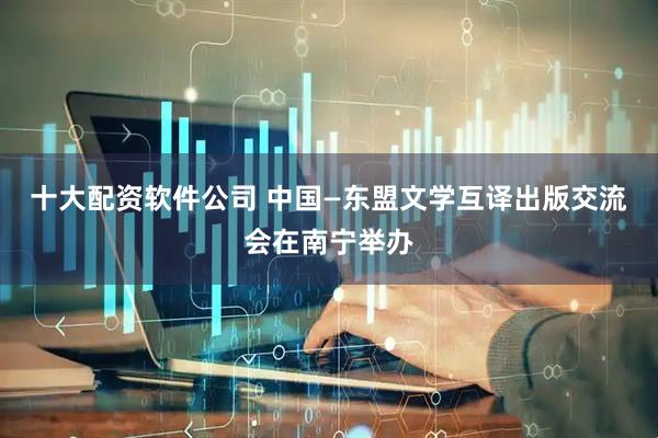 十大配资软件公司 中国—东盟文学互译出版交流会在南宁举办