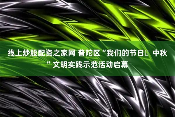 线上炒股配资之家网 普陀区“我们的节日・中秋”文明实践示范活动启幕