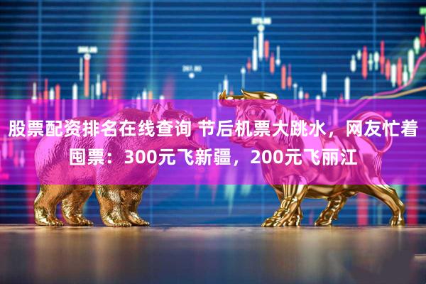 股票配资排名在线查询 节后机票大跳水，网友忙着囤票：300元飞新疆，200元飞丽江